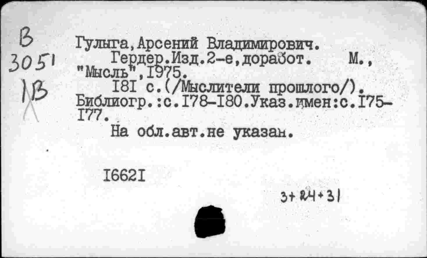 ﻿8 ЗОР
16
Гулыга,Арсений Владимирович.
Гердер.Изд.2-е,доработ. М., "Мысль*,1975.
181 с.(/Мыслители прошлого/). Библиогр.:с.178-180.Указ.имен:с.175-177.
На обл.авт.не указан.
16621
